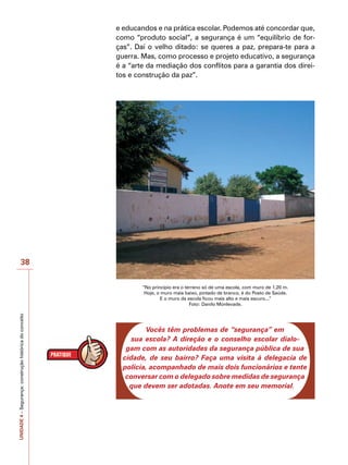 UNIDADE
4
–
Segurança:
construção
histórica
do
conceito
38
e educandos e na prática escolar. Podemos até concordar que,
como “produto social”, a segurança é um “equilíbrio de for-
ças”. Daí o velho ditado: se queres a paz, prepara-te para a
guerra. Mas, como processo e projeto educativo, a segurança
é a “arte da mediação dos conflitos para a garantia dos direi-
tos e construção da paz”.
“No princípio era o terreno só de uma escola, com muro de 1,20 m.
Hoje, o muro mais baixo, pintado de branco, é do Posto de Saúde.
E o muro da escola ficou mais alto e mais escuro...”
Foto: Danilo Monlevade.
Vocês têm problemas de “segurança” em
sua escola? A direção e o conselho escolar dialo-
gam com as autoridades da segurança pública de sua
cidade, de seu bairro? Faça uma visita à delegacia de
polícia, acompanhado de mais dois funcionários e tente
conversar com o delegado sobre medidas de segurança
que devem ser adotadas. Anote em seu memorial.
 