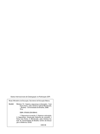 Dados Internacionais de Catalogação na Publicação (CIP)
Brasil. Ministério da Educação. Secretaria de Educação Básica.
Mo692	 Módulo 12 : higiene, segurança e educação. / Ivan
Dutra Faria, João Antônio Cabral Monlevade.
– Brasília : Universidade de Brasília, 2008.
75 p.
	
ISBN: 978-85-230-0994-6
1. Segurança na escola. 2. Higiene e educação.
3. Segurança: construção histórica do conceito. I.
Faria, Ivan Dutra. II. Monlevade, João Antônio Ca-
bral. III. Universidade de Brasília. Centro de Educa-
ção a Distância, CEAD.
CDD 36
 