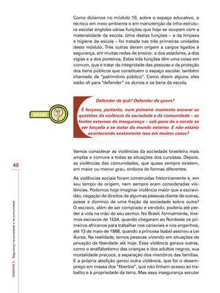 UNIDADE
5
–
Segurança
na
sociedade
e
na
comunidade
40
Como dizíamos no módulo 10, sobre o espaço educativo, o
técnico em meio ambiente e em manutenção da infra-estrutu-
ra escolar engloba várias funções que hoje se ocupam com a
materialidade da escola. Uma destas funções – a da limpeza
e higiene da escola – foi tratada nas três primeiras unidades
deste módulo. Três outras deram origem a cargos ligados à
segurança, em muitas redes de ensino: a dos zeladores, a dos
vigias e a dos porteiros. Estas três funções têm uma coisa em
comum, que é tratar da integridade das pessoas e da proteção
dos bens públicos que constituem o espaço escolar, também
chamado de “patrimônio público”. Como dizem alguns, eles
estão ali para “defender” os alunos e os bens da escola.
Defender de quê? Defender de quem?
É forçoso, portanto, num primeiro momento encarar as
questões da violência da sociedade e da comunidade – as
fontes externas da insegurança – sob pena de a escola se
ver forçada a se isolar do mundo exterior. E não estaria
acontecendo exatamente isso em muitos casos?
Vamos considerar as violências da sociedade brasileira mais
amplas e comuns a todas as situações dos cursistas. Depois,
as violências das comunidades, que quase sempre existem,
em maior ou menor grau, embora de formas diferentes.
As violências sociais foram construídas historicamente e, em
seu tempo de origem, nem sempre eram consideradas vio-
lências. Podemos hoje imaginar violência maior que a escravi-
dão, negação de direitos de algumas pessoas diante de outras,
posse e domínio de uma fração da sociedade sobre outra?
O escravo, além de ser comprado e vendido, poderia até per-
der a vida na mão de seu senhor. No Brasil, formalmente, tive-
mos escravos de 1534, quando chegaram ao Nordeste os pri-
meiros africanos para trabalhar nos canaviais e nos engenhos,
até 13 de maio de 1888, quando a princesa Isabel assinou a Lei
Áurea. Na realidade, temos pessoas vivendo em situações de
privação de liberdade até hoje. Essa violência gerava outras,
como o analfabetismo das crianças e dos adultos negros, sua
mortalidade precoce, a separação dos membros das famílias.
E a própria abolição gerou outra violência, que foi o desem-
prego em massa dos “libertos”, que não tinham acesso ao tra-
balho e à propriedade da terra. Mas essa insegurança secular
 