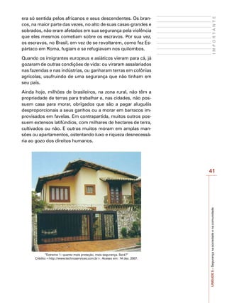 41
I
M
P
O
R
T
A
N
T
E
UNIDADE
5
–
Segurança
na
sociedade
e
na
comunidade
era só sentida pelos africanos e seus descendentes. Os bran-
cos, na maior parte das vezes, no alto de suas casas-grandes e
sobrados, não eram afetados em sua segurança pela violência
que eles mesmos cometiam sobre os escravos. Por sua vez,
os escravos, no Brasil, em vez de se revoltarem, como fez Es-
pártaco em Roma, fugiam e se refugiavam nos quilombos.
Quando os imigrantes europeus e asiáticos vieram para cá, já
gozaram de outras condições de vida: ou viraram assalariados
nas fazendas e nas indústrias, ou ganharam terras em colônias
agrícolas, usufruindo de uma segurança que não tinham em
seu país.
Ainda hoje, milhões de brasileiros, na zona rural, não têm a
propriedade de terras para trabalhar e, nas cidades, não pos-
suem casa para morar, obrigados que são a pagar aluguéis
desproporcionais a seus ganhos ou a morar em barracos im-
provisados em favelas. Em contrapartida, muitos outros pos-
suem extensos latifúndios, com milhares de hectares de terra,
cultivados ou não. E outros muitos moram em amplas man-
sões ou apartamentos, ostentando luxo e riqueza desnecessá-
ria ao gozo dos direitos humanos.
“Extremo 1: quanto mais proteção, mais segurança. Será?”
Crédito:<http://www.technoservices.com.br>. Acesso em: 14 dez. 2007.
 