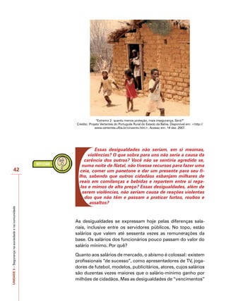 UNIDADE
5
–
Segurança
na
sociedade
e
na
comunidade
42
“Extremo 2: quanto menos proteção, mais insegurança. Será?”
Crédito: Projeto Vertentes do Português Rural do Estado da Bahia. Disponível em: <http://
www.vertentes.ufba.br/cinzento.htm>. Acesso em: 14 dez. 2007.
Essas desigualdades não seriam, em si mesmas,
violências? O que sobra para uns não seria a causa da
carência dos outros? Você não se sentiria agredido se,
numa noite de Natal, não tivesse recursos para fazer uma
ceia, comer um panetone e dar um presente para seu fi-
lho, sabendo que outros cidadãos esbanjam milhares de
reais em comilanças e bebidas e repartem entre si rega-
los e mimos de alto preço? Essas desigualdades, além de
serem violências, não seriam causa de reações violentas
dos que não têm e passam a praticar furtos, roubos e
assaltos?
As desigualdades se expressam hoje pelas diferenças sala-
riais, inclusive entre os servidores públicos. No topo, estão
salários que valem até sessenta vezes as remunerações da
base. Os salários dos funcionários pouco passam do valor do
salário mínimo. Por quê?
Quanto aos salários de mercado, o abismo é colossal: existem
profissionais “de sucesso”, como apresentadores de TV, joga-
dores de futebol, modelos, publicitários, atores, cujos salários
são duzentas vezes maiores que o salário-mínimo ganho por
milhões de cidadãos. Mas as desigualdades de “vencimentos”
 