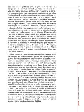 43
I
M
P
O
R
T
A
N
T
E
UNIDADE
5
–
Segurança
na
sociedade
e
na
comunidade
dos funcionários públicos talvez exprimam mais violência,
porque elas são institucionalizadas, amparadas em lei e pro-
vêm do mesmo cofre que se fecha para remunerar as carrei-
ras desprestigiadas e se escancaram para sustentar os “altos
funcionários”. É preciso que todos os servidores públicos, em
especial os da educação, entendam que, uma vez apurada a
receita destinada a um setor (como os 25% para a manutenção
e desenvolvimento do ensino ou os 20% do Fundeb, no caso
da educação estadual), é preciso um ato político diferente de
distribuição dos recursos. Se continuar como tem acontecido,
reajustes salariais maiores para quem ganha mais provocam
aumentos menores para que ganha menos; reajustes lineares
ou iguais para todos conservam as injustas diferenças sala-
riais hoje existentes; somente reajustes maiores para os que
ganham menos podem reduzir as diferenças. E como con-
seguir isso? Pela luta sindical, pelas progressões na carreira,
propiciadas pelo avanço na formação escolar e profissional.
É claro que o aumento da riqueza do país, que resulta em
maior arrecadação da União, dos Estados e dos Municípios,
o aperfeiçoamento da gestão e a modernização tecnológica
podem criar um clima favorável à diminuição das diferenças,
mas não a garantem.
Cumpre notar que a humanidade tem evoluído bastante, tanto
na redução das desigualdades, quanto na superação de al-
gumas normas jurídicas que discriminavam os pobres, crimi-
nalizando seus atos, como violentos, e abafavam os crimes
dos ricos, os chamados “colarinhos brancos”. Com efeito, não
somente em países socialistas, como Cuba, China e Vietnam,
as diferenças salariais diminuíram ao preço da redução geral
de seu valor, como também nos países “socialdemocratas”
(Canadá, Suécia, França, Alemanha e outros) conseguiu-se
conciliar o crescimento geral das remunerações com a dimi-
nuição das desigualdades entre salários, principalmente en-
tre as remunerações de funcionários públicos. Aqui no Brasil
também houve avanços na punição de crimes de capitalistas
e de superfuncionários públicos. Mas subsistem enormes de-
sigualdades. Principalmente nas grandes cidades, provocam
contrastes violentos que estão na raiz da chamada “violência
urbana”, que alimenta a criminalidade e induz a sociedade a
multiplicar ações de prevenção e repressão, baseadas no uso
de sofisticadas barreiras defensivas e de armamento cada vez
mais caro e eficaz, a custos crescentes para o poder público
e para os cidadãos; estes últimos obrigados muitas vezes a
contratar serviços de segurança privada – o que é um contra
senso, mesmo na visão liberal de Hobbes.
 