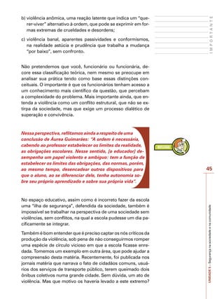 45
I
M
P
O
R
T
A
N
T
E
UNIDADE
5
–
Segurança
na
sociedade
e
na
comunidade
b)	violência anômica, uma reação latente que indica um “que-
rer-viver” alternativo à ordem, que pode se exprimir em for-
mas extremas de crueldades e desordens;
c)	violência banal, aparentes passividades e conformismos,
na realidade astúcia e prudência que trabalha a mudança
“por baixo”, sem confronto.
Não pretendemos que você, funcionário ou funcionária, de-
core essa classificação teórica, nem mesmo se preocupe em
analisar sua prática tendo como base essas distinções con-
ceituais. O importante é que os funcionários tenham acesso a
um conhecimento mais científico da questão, que percebam
a complexidade do problema. Mais importante ainda, que en-
tenda a violência como um conflito estrutural, que não se ex-
tirpa da sociedade, mas que exige um processo dialético de
superação e convivência.
Nessa perspectiva, reflitamos ainda a respeito de uma
conclusão de Áurea Guimarães: “A ordem é necessária,
cabendo ao professor estabelecer os limites da realidade,
as obrigações escolares. Nesse sentido, [o educador] de-
sempenha um papel violento e ambíguo: tem a função de
estabelecer os limites das obrigações, das normas, porém,
ao mesmo tempo, desencadear outros dispositivos para
que o aluno, ao se diferenciar dele, tenha autonomia so-
bre seu próprio aprendizado e sobre sua própria vida”.
No espaço educativo, assim como é incorreto fazer da escola
uma “ilha de segurança”, defendida da sociedade, também é
impossível se trabalhar na perspectiva de uma sociedade sem
violências, sem conflitos, na qual a escola pudesse um dia pa-
cificamente se integrar.
Também é bom entender que é preciso captar os nós críticos da
produção da violência, sob pena de não conseguirmos romper
uma espécie de círculo vicioso em que a escola ficasse enre-
dada. Tomemos um exemplo em outra área, que pode ajudar a
compreensão desta matéria. Recentemente, foi publicada nos
jornais matéria que narrava o fato de cidadãos comuns, usuá-
rios dos serviços de transporte público, terem queimado dois
ônibus coletivos numa grande cidade. Sem dúvida, um ato de
violência. Mas que motivo os haveria levado a este extremo?
 