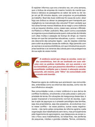 UNIDADE
5
–
Segurança
na
sociedade
e
na
comunidade
46
O repórter informou que era a terceira vez, em uma semana,
que o ônibus da empresa do mesmo horário da manhã que-
brava e deixava os passageiros ao sabor da sorte ou de via-
jar em pé 30 minutos depois, com prejuízos na pontualidade
ao trabalho. Qual das duas violências foi causa da outra: atear
fogo aos ônibus ou deixar os passageiros sem transporte por
negligência na manutenção dos veículos? É bem verdade que
há outras formas menos drásticas de se reagir a uma violência
e de se requerer direitos, como, nesse caso, acionar o Ministé-
rio Público e o Poder Judiciário. Mas, assim como a sociedade
se organiza e pune drasticamente quem viola as leis do trânsito
com altas multas e cassação da licença de dirigir, ao mesmo
tempo em que faz campanhas educativas, o povo – muitas ve-
zes descrente das soluções legais – usa de reações violentas
para coibir as próprias causas da violência. Algo parecido com
as vacinas e os soros antiofídicos, em que introduzimos as pró-
prias bactérias e os venenos das cobras para nos protegermos
de sua ação às vezes mortal.
A violência social que chega às escolas, como on-
das concêntricas, tem de ser analisada em suas rela-
ções com os poderes instituídos, em sua anomia e em
sua banalidade, para que possamos identificar a cadeia de
causalidades múltiplas que a trazem à educação escolar,
passando, até mesmo, pelo “filtro” da comunidade onde
a escola está inserida.
Passemos agora às violências que acontecem nas comunida-
des, entendidas como os entornos das escolas, como raio de
sua influência e atuação.
Nas comunidades rurais, a maior violência é a que deriva de
conflitos fundiários, envolvendo a luta pela posse e pela pro-
priedade de terras. Em situações de insegurança desse tipo, é
quase impossível o funcionamento normal de escolas, sujei-
tas à ação de jagunços ou à pressão psicológica das famílias,
seja dos proprietários, seja dos posseiros. Já evoluímos mui-
to nesse conflito – às vezes positiva, outras vezes negativa-
mente – não tanto pelas conquistas da reforma agrária e pela
organização dos trabalhadores sem-terra, mas principalmente
pela hegemonia do agronegócio, que despovoou as zonas ru-
rais e fixou seus trabalhadores, os bóias-frias, nas periferias
de pequenas, médias e grandes cidades. Temos, entretanto,
 