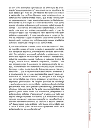 47
I
M
P
O
R
T
A
N
T
E
UNIDADE
5
–
Segurança
na
sociedade
e
na
comunidade
de um lado, exemplos significativos de afirmação de proje-
tos de “educação do campo”, que constroem a identidade de
suas escolas por meio de um trabalho de superação cultural
e existencial dos conflitos. De outro lado, subsistem ainda os
esforços dos “extensionistas rurais”, que muito contribuíram
na incorporação de novas tecnologias no campo. Mais impor-
tante ainda é a presença e a ação do sindicalismo rural, como
agente educativo e de desenvolvimento dos trabalhadores do
campo – autônomos, arrendatários e assalariados. É interes-
sante notar que, em muitas comunidades rurais, o grau de
integração social e de respeito pelo valor da escola como bem
público e comunitário é tanto que dispensa a presença for-
mal de zeladores e vigias nas escolas. Esse “clima” constrói-se
também pelo multiuso dos prédios escolares para atividades
culturais, esportivas e religiosas da comunidade.
E, nas comunidades urbanas, como estão as violências? Nes-
sa questão, nossa primeira tentação é apresentar os dados
das delegacias de polícia, derivados dos “boletins de ocorrên-
cia”. Eles retratam uma cruel realidade: o crescimento con-
tínuo dos registros de todo tipo de violência. Assassinatos,
estupros, agressões contra mulheres e crianças, tráfico de
drogas, roubos, furtos, assaltos, seqüestros, suicídios. Uma
das conseqüências é o aumento do aparato policial e da jus-
tiça, acompanhado do incremento da população carcerária,
tanto nas prisões locais, junto às delegacias, quanto nas peni-
tenciárias. O que mais preocupa os educadores, entretanto, é
o envolvimento de jovens e adolescentes nas atividades cri-
minosas e no “encarceramento” da paisagem e dos espaços
das comunidades, que criam e propagam um ambiente de in-
segurança generalizado. As relações pacíficas de vizinhança
– que fundamentam a comunidade – estão sendo substituídas
pelos muros altos, pelas grades e portões de aço, pelas cercas
elétricas, pelas câmeras de TV, pela incomunicabilidade das
pessoas, pelos vidros fumês dos automóveis, pela presença e
pela ronda de policiais e “seguranças” privados, por tudo que
separa e lança suspeitas. Não admira que muitos desses apa-
ratos se incorporam aos espaços escolares, naquela atitude a
que nos referíamos no início do capítulo: a escola “defende-
se” das ameaças e das práticas violentas da comunidade que
a cerca. E afinal, quem seriam esses agressores senão seus
próprios alunos ou seus familiares?
 