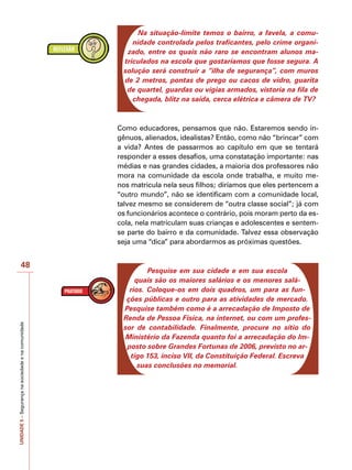 UNIDADE
5
–
Segurança
na
sociedade
e
na
comunidade
48
Na situação-limite temos o bairro, a favela, a comu-
nidade controlada pelos traficantes, pelo crime organi-
zado, entre os quais não raro se encontram alunos ma-
triculados na escola que gostaríamos que fosse segura. A
solução será construir a “ilha de segurança”, com muros
de 2 metros, pontas de prego ou cacos de vidro, guarita
de quartel, guardas ou vigias armados, vistoria na fila de
chegada, blitz na saída, cerca elétrica e câmera de TV?
Como educadores, pensamos que não. Estaremos sendo in-
gênuos, alienados, idealistas? Então, como não “brincar” com
a vida? Antes de passarmos ao capítulo em que se tentará
responder a esses desafios, uma constatação importante: nas
médias e nas grandes cidades, a maioria dos professores não
mora na comunidade da escola onde trabalha, e muito me-
nos matricula nela seus filhos; diríamos que eles pertencem a
“outro mundo”, não se identificam com a comunidade local,
talvez mesmo se considerem de “outra classe social”; já com
os funcionários acontece o contrário, pois moram perto da es-
cola, nela matriculam suas crianças e adolescentes e sentem-
se parte do bairro e da comunidade. Talvez essa observação
seja uma “dica” para abordarmos as próximas questões.
Pesquise em sua cidade e em sua escola
quais são os maiores salários e os menores salá-
rios. Coloque-os em dois quadros, um para as fun-
ções públicas e outro para as atividades de mercado.
Pesquise também como é a arrecadação de Imposto de
Renda de Pessoa Física, na internet, ou com um profes-
sor de contabilidade. Finalmente, procure no sítio do
Ministério da Fazenda quanto foi a arrecadação do Im-
posto sobre Grandes Fortunas de 2006, previsto no ar-
tigo 153, inciso VII, da Constituição Federal. Escreva
suas conclusões no memorial.
 