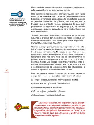 UNIDADE
6
–
Segurança
na
escola
50
Nesta unidade, vamos trabalhar três conceitos: a disciplina es-
colar, o vandalismo e a segurança na escola.
Para o primeiro, nos baseamos em Vigiar e punir e em outras
obras de M. Foucault, bem como em pesquisas de autores
brasileiros e franceses; para o segundo, em estudos recentes
de pesquisadores de escolas públicas; para o terceiro, vamos
transpor para o módulo recentes discussões do autor com
profissionais da educação e da segurança que, até mesmo,
o animaram a assumir a redação da parte deste módulo que
trata da segurança.
“Não são apenas os prisioneiros que são tratados como crian-
ças, mas as crianças como prisioneiros. Nesse sentido, é ver-
dade que as escolas se parecem um pouco com as prisões...”
(FOUCAULT, Microfísica do poder).
Quando eu era pequeno, aluno do curso primário, havia no bo-
letim “notas” de avaliação de português, matemática e de ou-
tras áreas de conhecimento. Nestas, eu ia bem. Mas em “com-
portamento”, vocês viram que não aprendi a me “disciplinar”!
No ginásio, onde não havia mais nota de comportamento, fui
punido, levei uma suspensão. A escola, como o hospital, o
quartel, a fábrica, vira espaço de controle, vigilância, onde to-
dos são enquadrados em funções, têm de ter disciplina. Daí
a violência instituída do espaço escolar e dos educadores e a
violência represada e revidada dos estudantes.
Para que vença a ordem, fixam-se não somente regras de
comportamento, como punições a desvios em relação a:
a)	Tempo: atrasos, ausências, interrupções de tarefas.
b)	Maneira de ser: grosseria, desobediência.
c)	Discursos: tagarelice, insolência.
d)	Corpo: sujeira, gestos disconformes.
e)	Sexualidade: imodéstia, indecência.
A coerção exercida pela vigilância e pela discipli-
na visa mais à normalidade do processo escolar do que
aos resultados de aprendizagem ou mesmo de educação.
Os aparelhos disciplinares hierarquizam os “bons” e os
“maus”. Pode-se dizer que, na escola, o poder de punir
torna-se natural e legítimo.
Michel Foucault foi um
filósofo e professor de
história dos sistemas de
pensamento no Collège de
France de 1970 a 1984.
 