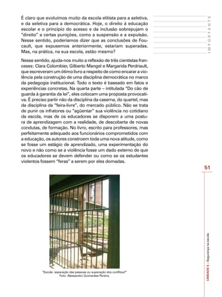 51
I
M
P
O
R
T
A
N
T
E
UNIDADE
6
–
Segurança
na
escola
É claro que evoluímos muito da escola elitista para a seletiva,
e da seletiva para a democrática. Hoje, o direito à educação
escolar e o princípio do acesso e da inclusão sobrepujam o
“direito” a certas punições, como a suspensão e a expulsão.
Nesse sentido, poderíamos dizer que as conclusões de Fou-
cault, que expusemos anteriormente, estariam superadas.
Mas, na prática, na sua escola, estão mesmo?
Nesse sentido, ajuda-nos muito a reflexão de três cientistas fran-
ceses: Clara Colombier, Gilberto Mangel e Margarida Perdriault,
que escreveram um ótimo livro a respeito de como encarar a vio-
lência pela construção de uma disciplina democrática no marco
da pedagogia institucional. Todo o texto é baseado em fatos e
experiências concretas. Na quarta parte – intitulada “Do cão de
guarda à garantia da lei”, eles colocam uma proposta provocati-
va. É preciso partir não da disciplina da caserna, do quartel, mas
da disciplina da “feira-livre”, do mercado público. Não se trata
de punir os infratores ou “agüentar” sua violência no cotidiano
da escola, mas de os educadores se disporem a uma postu-
ra de aprendizagem com a realidade, de descoberta de novas
condutas, de formação. No livro, escrito para professores, mas
perfeitamente adequado aos funcionários comprometidos com
a educação, os autores constroem toda uma nova atitude, como
se fosse um estágio de aprendizado, uma experimentação do
novo e não como se a violência fosse um dado externo de que
os educadores se devem defender ou como se os estudantes
violentos fossem “feras” a serem por eles domadas.
“Escola: separação das pessoas ou superação dos conflitos?”
Foto: Alessandro Guimarães Pereira.
 