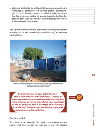 53
I
M
P
O
R
T
A
N
T
E
UNIDADE
6
–
Segurança
na
escola
c)	Violência simbólica ou institucional: percurso escolar com
reprovações, conteúdos sem sentido prático, desarticula-
ção do currículo com o mundo do trabalho, relações de po-
der dos professores sobre os alunos, insatisfação dos edu-
cadores com salários e condições de trabalho; indiferença
e “desinteresse” dos alunos.
Não podemos simplesmente abominar o vandalismo e tomar
providências de fora para dentro, como intervenções externas
e autoritárias.
“Ontem, um ingênuo alambrado. Hoje, muro alto, portão de aço e arame farpado.
Amanhã, as cores do mural irão frutificar?”
Foto:Alessandro Guimarães Pereira.
Compare sua escola com outra de sua ci-
dade e veja qual está mais depredada. Localize os
espaços que têm mais sinais de vandalismo e relacione
com a presença ou não de educadores, com a aplicação
ou não de punições, com a realização ou não de repa-
ros e pinturas. Comente com os colegas e, após ouvir
suas opiniões, redija o relatório.
Que fazer então?
Vou partir de um exemplo. Por tudo o que expusemos até
agora, você deve pensar que não sou a favor de escolas
 