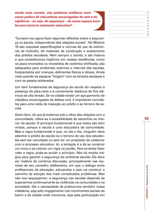 55
I
M
P
O
R
T
A
N
T
E
UNIDADE
6
–
Segurança
na
escola
sendo mais correto, não podemos melhorar mais
nossa prática de educadores encarregados do zelo e da
vigilância – ou seja, da segurança – de nosso espaço esco-
lar para torná-lo realmente educativo?
“Cumpre-nos agora fazer algumas reflexões sobre a seguran-
ça na escola, independente das relações sociais”. No Módulo
16 são expostas especificações e normas de uso de extinto-
res de incêndio, de materiais de construção e acabamento
dos prédios escolares. Nem sempre o bonito, e até mesmo
o que consideramos higiênico em nossas residências, como
os pisos encerados ou revestidos de cerâmica vitrificada, são
adequados para ambientes externos e internos das escolas,
freqüentados por crianças, deficientes físicos e idosos. Ainda
mais quando os espaços “brigam” com os tempos escassos e
com os passos acelerados.
Um item fundamental da segurança da escola diz respeito à
presença de pára-raios e à conveniente distância de fios elé-
tricos de alta tensão. Se na cidade existe um agrupamento de
cidadãos encarregados da defesa civil, é importante convidá-
los para uma visita de inspeção ao prédio e ao terreno da es-
cola.
Outro item, de que já tratamos sob o olhar das relações com a
comunidade, refere-se à acessibilidade de estranhos ao inte-
rior da escola. O princípio fundamental é que todos são bem
vindos, porque a escola é uma educadora da comunidade.
Mas a regra fundamental é que, no dia a dia, ninguém deve
adentrar o prédio da escola ou o terreno de uso dos estudan-
tes sem ser convidado ou sem ter um propósito de colaborar
com o processo educativo. Aí, a tentação é a de se construir
um muro e se colocar um vigia no portão. Para se tentar fazer
valer a regra, pode-se anular o princípio. Não há receita má-
gica para garantir a segurança do ambiente escolar. Ela deve
ser matéria de contínua discussão, principalmente nas reu-
niões de seu conselho deliberativo, em que o diálogo entre
profissionais da educação, educandos e pais vai construir o
caminho da solução dos mais complicados problemas. Mas
não nos esqueçamos: a segurança nas escolas depende de
superarmos continuamente as violências na comunidade e na
sociedade. Daí a necessidade de praticarmos também nossa
cidadania, seja pelo engajamento nos movimentos sociais do
bairro e da cidade onde moramos, seja pela participação em
 
