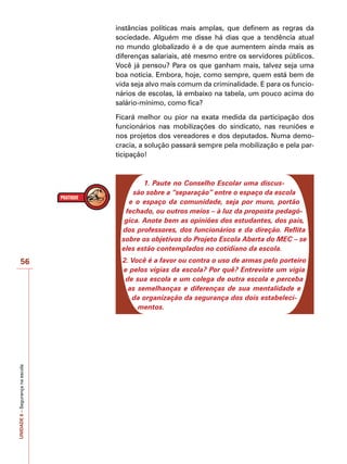 UNIDADE
6
–
Segurança
na
escola
56
instâncias políticas mais amplas, que definem as regras da
sociedade. Alguém me disse há dias que a tendência atual
no mundo globalizado é a de que aumentem ainda mais as
diferenças salariais, até mesmo entre os servidores públicos.
Você já pensou? Para os que ganham mais, talvez seja uma
boa notícia. Embora, hoje, como sempre, quem está bem de
vida seja alvo mais comum da criminalidade. E para os funcio-
nários de escolas, lá embaixo na tabela, um pouco acima do
salário-mínimo, como fica?
Ficará melhor ou pior na exata medida da participação dos
funcionários nas mobilizações do sindicato, nas reuniões e
nos projetos dos vereadores e dos deputados. Numa demo-
cracia, a solução passará sempre pela mobilização e pela par-
ticipação!
1. Paute no Conselho Escolar uma discus-
são sobre a “separação” entre o espaço da escola
e o espaço da comunidade, seja por muro, portão
fechado, ou outros meios – à luz da proposta pedagó-
gica. Anote bem as opiniões dos estudantes, dos pais,
dos professores, dos funcionários e da direção. Reflita
sobre os objetivos do Projeto Escola Aberta do MEC – se
eles estão contemplados no cotidiano da escola.
2. Você é a favor ou contra o uso de armas pelo porteiro
e pelos vigias da escola? Por quê? Entreviste um vigia
de sua escola e um colega de outra escola e perceba
as semelhanças e diferenças de sua mentalidade e
da organização da segurança dos dois estabeleci-
mentos.
 