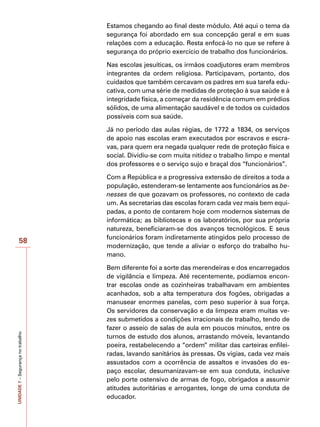 UNIDADE
7
–
Segurança
no
trabalho
58
Estamos chegando ao final deste módulo. Até aqui o tema da
segurança foi abordado em sua concepção geral e em suas
relações com a educação. Resta enfocá-lo no que se refere à
segurança do próprio exercício de trabalho dos funcionários.
Nas escolas jesuíticas, os irmãos coadjutores eram membros
integrantes da ordem religiosa. Participavam, portanto, dos
cuidados que também cercavam os padres em sua tarefa edu-
cativa, com uma série de medidas de proteção à sua saúde e à
integridade física, a começar da residência comum em prédios
sólidos, de uma alimentação saudável e de todos os cuidados
possíveis com sua saúde.
Já no período das aulas régias, de 1772 a 1834, os serviços
de apoio nas escolas eram executados por escravos e escra-
vas, para quem era negada qualquer rede de proteção física e
social. Dividiu-se com muita nitidez o trabalho limpo e mental
dos professores e o serviço sujo e braçal dos “funcionários”.
Com a República e a progressiva extensão de direitos a toda a
população, estenderam-se lentamente aos funcionários as be-
nesses de que gozavam os professores, no contexto de cada
um. As secretarias das escolas foram cada vez mais bem equi-
padas, a ponto de contarem hoje com modernos sistemas de
informática; as bibliotecas e os laboratórios, por sua própria
natureza, beneficiaram-se dos avanços tecnológicos. E seus
funcionários foram indiretamente atingidos pelo processo de
modernização, que tende a aliviar o esforço do trabalho hu-
mano.
Bem diferente foi a sorte das merendeiras e dos encarregados
de vigilância e limpeza. Até recentemente, podíamos encon-
trar escolas onde as cozinheiras trabalhavam em ambientes
acanhados, sob a alta temperatura dos fogões, obrigadas a
manusear enormes panelas, com peso superior à sua força.
Os servidores da conservação e da limpeza eram muitas ve-
zes submetidos a condições irracionais de trabalho, tendo de
fazer o asseio de salas de aula em poucos minutos, entre os
turnos de estudo dos alunos, arrastando móveis, levantando
poeira, restabelecendo a “ordem” militar das carteiras enfilei-
radas, lavando sanitários às pressas. Os vigias, cada vez mais
assustados com a ocorrência de assaltos e invasões do es-
paço escolar, desumanizavam-se em sua conduta, inclusive
pelo porte ostensivo de armas de fogo, obrigados a assumir
atitudes autoritárias e arrogantes, longe de uma conduta de
educador.
 