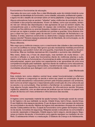 Funcionários e funcionárias da educação.
Aqui estou de novo com vocês. Sou o João Monlevade, autor do módulo inicial do curso
– a respeito da identidade do funcionário, como cidadão, educador, profissional e gestor –
e agora me dei o desafio de conversar sobre um tema palpitante: a segurança na escola.
Alguns educadores hoje se sentem “sitiados” pelas violências da sociedade, da co-
munidade e dos próprios estudantes. Vivem na defesa, como que acuados, tentan-
do não ser vítimas das depredações e das agressões de que se sentem objeto. As
conseqüências para a conformação do espaço são evidentes: erguem-se muros,
esticam-se fios elétricos ou arames farpados, instalam-se circuitos internos de tevê,
armam-se os vigias e postam-se policiais em portões e guaritas. Uma diretora che-
gou a dizer-me que o maior gasto da escola é com reposição de fechaduras e ca-
deados. E então, estamos construindo ou destruindo o espaço educativo dentro do
espaço escolar? Nossos espaços pessoais são de liberdade, de comunicação, ou de
prisioneiros e ensimesmados?
Penso diferente.
Não nego que a violência cresceu com o crescimento das cidades e das metrópoles,
ou com os conflitos no campo. Não ignoro que são necessárias medidas preventivas
de segurança, que podem incluir até uma guarita, importada de quartéis ou de peni-
tenciárias. Mas as medidas repressivas têm impedido o aumento das rebeliões?
Meu texto, desta vez, é fruto de observação, mas também de muita leitura – um
convite à reflexão e à ação dos funcionários diante de violências abertas e sutis.
Assim como todos os funcionários e funcionárias já estão convencidos(as) que são
educadores(as), espero que todos nos capacitemos a ser aprendizes de uma nova
competência exigida pela realidade: agirmos diante da violência como educadores,
construirmos uma segurança democrática, transformando nossas escolas em co-
munidades educativas que dialogam com comunidades de vida.
João Monlevade
Objetivos
Este módulo tem como objetivo central levar os(as) funcionários(as) a refletirem
sobre a higiene e a segurança na escola e sobre seu papel na construção de uma
escola onde educadores e educandos primem pela limpeza pessoal e do ambiente,
bem como se sintam seguros e responsáveis pela construção de uma cultura de paz
na escola e na comunidade. Visa também a familiarizar os cursistas, que exercem
hoje alguma função específica de manutenção da infra-estrutura escolar (limpeza,
vigilância, zeladoria), com as alternativas de práticas que se incluem no papel mais
amplo de técnico em meio ambiente e infra-estrutura das escolas.
Ementa
A higiene como expressão material da saúde humana. Construção social do concei-
to de higiene e de sua realidade na escola. Cidade limpa, bairro limpo, escola limpa.
O uso higiênico dos espaços escolares. O uso da água como bem escasso da natureza,
da comunidade e da escola. Hábitos de higiene dos estudantes e limpeza do ambiente
escolar. Coleta seletiva de lixo. O papel do funcionário como gestor da limpeza e higie-
ne da escola. Conceitos de segurança. Relações sociais e educativas na comunidade e
na escola: separação e integração. Cidade segura, bairro seguro, escola segura. Segu-
rança no interior da escola: o funcionário como agente repressor ou mediador de con-
flitos. O adolescente infrator e a reeducação. O Estatuto da Criança e do Adolescente.
 