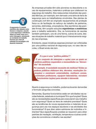 UNIDADE
7
–
Segurança
no
trabalho
60
As empresas privadas têm sido pioneiras na descoberta e no
uso de equipamentos, materiais e práticas que colaboram na
segurança do trabalho. Dos restaurantes industriais das gran-
des fábricas, por exemplo, tem derivado uma série de itens de
segurança para os trabalhadores envolvidos. Das plantas da
construção civil têm-se originado equipamentos de proteção
física ou de facilitação do esforço de trabalho de pedreiros,
serventes, eletricistas, encanadores. Dos escritórios das gran-
des firmas, têm surgido soluções ergonômicas e anatômicas
para o trabalho sedentário. Ora, os funcionários de escolas
também participam, uns de uma forma, outros de outra, des-
sas situações de trabalho material que é intensivamente exigi-
do nas empresas.
Entretanto, essas iniciativas esparsas precisam ser enfeixadas
por uma política nacional de segurança que, no caso das es-
colas, o Brasil ainda não tem.
E o que é uma “política pública”?
É um conjunto de intenções e ações com as quais os
poderes públicos respondem a necessidades ou “deman-
das” da sociedade.
Por exemplo. A sociedade necessita de médicos? Então os
poderes públicos elaboram leis, decretos, resoluções (in-
tenções) e constroem universidades, instituem cursos,
contratam professores, equipam laboratórios, recrutam
funcionários (ações) para atender à demanda.
Quanto à segurança no trabalho, podemos levantar demandas
e formular perguntas concretas.
Demandas. Quantos funcionários estão em atividades nas es-
colas federais, estaduais e municipais? Em que funções? Quais
são as necessidades específicas para executarem seu trabalho
com segurança? Quais os itens de vestuário previstos? Quais
são as tendências de novos equipamentos e materiais de se-
gurança para uso nos espaços escolares e nas atividades dos
funcionários? O que dizer sobre extintores de incêndios e hi-
drantes? Que especificações prediais se requerem para obter
padrões de insolação, ventilação, temperatura e outras condi-
ções de convivência e trabalho nas escolas?
A ergonomia é o estudo
científico das relações entre
homem e máquina, visando
a uma segurança e eficiência
ideais no modo como um e
outra interagem, otimizando
as condições de trabalho
humano por meio de
métodos da tecnologia e do
desenho industrial.
 
