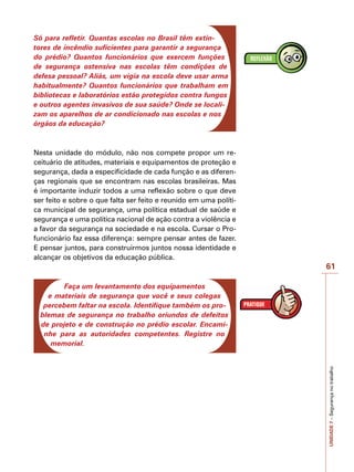 61
UNIDADE
7
–
Segurança
no
trabalho
Só para refletir. Quantas escolas no Brasil têm extin-
tores de incêndio suficientes para garantir a segurança
do prédio? Quantos funcionários que exercem funções
de segurança ostensiva nas escolas têm condições de
defesa pessoal? Aliás, um vigia na escola deve usar arma
habitualmente? Quantos funcionários que trabalham em
bibliotecas e laboratórios estão protegidos contra fungos
e outros agentes invasivos de sua saúde? Onde se locali-
zam os aparelhos de ar condicionado nas escolas e nos
órgãos da educação?
Nesta unidade do módulo, não nos compete propor um re-
ceituário de atitudes, materiais e equipamentos de proteção e
segurança, dada a especificidade de cada função e as diferen-
ças regionais que se encontram nas escolas brasileiras. Mas
é importante induzir todos a uma reflexão sobre o que deve
ser feito e sobre o que falta ser feito e reunido em uma políti-
ca municipal de segurança, uma política estadual de saúde e
segurança e uma política nacional de ação contra a violência e
a favor da segurança na sociedade e na escola. Cursar o Pro-
funcionário faz essa diferença: sempre pensar antes de fazer.
E pensar juntos, para construirmos juntos nossa identidade e
alcançar os objetivos da educação pública.
Faça um levantamento dos equipamentos
e materiais de segurança que você e seus colegas
percebem faltar na escola. Identifique também os pro-
blemas de segurança no trabalho oriundos de defeitos
de projeto e de construção no prédio escolar. Encami-
nhe para as autoridades competentes. Registre no
memorial.
 