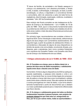 UNIDADE
8
–
O
estatuto
da
criança
e
do
adolescente
64
“É dever da família, da sociedade e do Estado assegurar à
criança e ao adolescente, com absoluta prioridade, o direito
à vida, à saúde, à alimentação, à educação, ao lazer, à profis-
sionalização, à cultura, à dignidade e à convivência familiar
e comunitária, além de colocá-los a salvo de toda forma de
negligência, discriminação, exploração, violência, crueldade e
opressão.” (Art. 227 da Constituição)
Este módulo não ficaria completo se não tratássemos do Es-
tatuto da Criança e do Adolescente – Lei no
8.069, de 13 de
julho de 1990 – ECA, que é o documento fundamental sobre
os problemas da violência em relação aos cidadãos de até de-
zoito anos e sobre o trato dos atos infracionais porventura por
eles cometidos.
Em primeiro lugar, recomendamos aos cursistas a leitura in-
tegral do ECA. Como introdução a esse estudo, selecionamos
alguns de seus artigos com comentários esclarecedores. Em
segundo lugar, a partir da questão do adolescente infrator, re-
comendamos a discussão de alguns de seus dispositivos no
âmbito da escola e da comunidade, envolvendo direção, pro-
fessores, pais e estudantes, bem como contatos freqüentes
com membros do Conselho Tutelar e do Conselho dos Direi-
tos da Criança e do Adolescente de sua cidade.
1 Artigos selecionados da Lei no
8.069, de 1990 – ECA
Art. 2o
Considera-se criança, para os efeitos desta Lei, a
pessoa até doze anos de idade incompletos, e adolescente
aquela entre doze e dezoito anos de idade.
Comentário: Embora alguns dispositivos do ECA se apliquem,
quando explicitados, a pessoas entre dezoito e vinte e um
anos, é importante fixar os novos limites legais de compreen-
são da palavra criança (até doze anos incompletos) e adoles-
cente (entre doze e dezoito anos). Eles são sujeitos de direitos
e outras prerrogativas em vista da idade, o que torna absolu-
tamente fundamental o porte de documentos que a atestam
e a maior publicidade possível para o tratamento diferenciado
que lhes é devido.
Art. 3o
A criança e o adolescente gozam de todos os direitos
fundamentais inerentes à pessoa humana, sem prejuízo da
proteção integral de que trata esta Lei, assegurando-se-
lhes, por lei ou por outros meios, todas as oportunidades e
 
