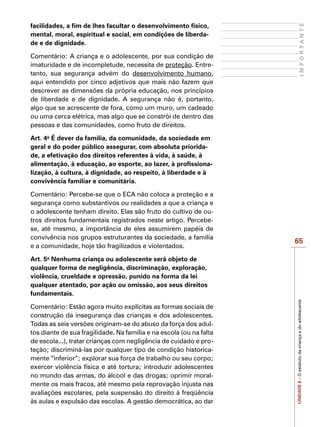 65
I
M
P
O
R
T
A
N
T
E
UNIDADE
8
–
O
estatuto
da
criança
e
do
adolescente
facilidades, a fim de lhes facultar o desenvolvimento físico,
mental, moral, espiritual e social, em condições de liberda-
de e de dignidade.
Comentário: A criança e o adolescente, por sua condição de
imaturidade e de incompletude, necessita de proteção. Entre-
tanto, sua segurança advém do desenvolvimento humano,
aqui entendido por cinco adjetivos que mais não fazem que
descrever as dimensões da própria educação, nos princípios
de liberdade e de dignidade. A segurança não é, portanto,
algo que se acrescente de fora, como um muro, um cadeado
ou uma cerca elétrica, mas algo que se constrói de dentro das
pessoas e das comunidades, como fruto de direitos.
Art. 4o
É dever da família, da comunidade, da sociedade em
geral e do poder público assegurar, com absoluta priorida-
de, a efetivação dos direitos referentes à vida, à saúde, à
alimentação, à educação, ao esporte, ao lazer, à profissiona-
lização, à cultura, à dignidade, ao respeito, à liberdade e à
convivência familiar e comunitária.
Comentário: Percebe-se que o ECA não coloca a proteção e a
segurança como substantivos ou realidades a que a criança e
o adolescente tenham direito. Elas são fruto do cultivo de ou-
tros direitos fundamentais registrados neste artigo. Percebe-
se, até mesmo, a importância de eles assumirem papéis de
convivência nos grupos estruturantes da sociedade, a família
e a comunidade, hoje tão fragilizados e violentados.
Art. 5o
Nenhuma criança ou adolescente será objeto de
qualquer forma de negligência, discriminação, exploração,
violência, crueldade e opressão, punido na forma da lei
qualquer atentado, por ação ou omissão, aos seus direitos
fundamentais.
Comentário: Estão agora muito explícitas as formas sociais de
construção da insegurança das crianças e dos adolescentes.
Todas as seis versões originam-se do abuso da força dos adul-
tos diante de sua fragilidade. Na família e na escola (ou na falta
de escola...), tratar crianças com negligência de cuidado e pro-
teção; discriminá-las por qualquer tipo de condição historica-
mente “inferior”; explorar sua força de trabalho ou seu corpo;
exercer violência física e até tortura; introduzir adolescentes
no mundo das armas, do álcool e das drogas; oprimir moral-
mente os mais fracos, até mesmo pela reprovação injusta nas
avaliações escolares, pela suspensão do direito à freqüência
às aulas e expulsão das escolas. A gestão democrática, ao dar
 