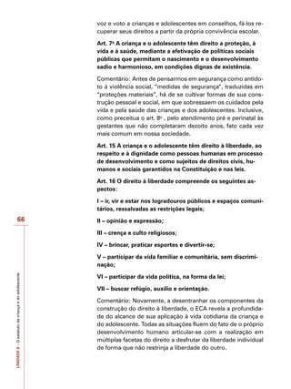 UNIDADE
8
–
O
estatuto
da
criança
e
do
adolescente
66
voz e voto a crianças e adolescentes em conselhos, fá-los re-
cuperar seus direitos a partir da própria convivência escolar.
Art. 7o
A criança e o adolescente têm direito a proteção, à
vida e à saúde, mediante a efetivação de políticas sociais
públicas que permitam o nascimento e o desenvolvimento
sadio e harmonioso, em condições dignas de existência.
Comentário: Antes de pensarmos em segurança como antído-
to à violência social, “medidas de segurança”, traduzidas em
“proteções materiais”, há de se cultivar formas de sua cons-
trução pessoal e social, em que sobressaem os cuidados pela
vida e pela saúde das crianças e dos adolescentes. Inclusive,
como preceitua o art. 8o
, pelo atendimento pré e perinatal às
gestantes que não completaram dezoito anos, fato cada vez
mais comum em nossa sociedade.
Art. 15 A criança e o adolescente têm direito à liberdade, ao
respeito e à dignidade como pessoas humanas em processo
de desenvolvimento e como sujeitos de direitos civis, hu-
manos e sociais garantidos na Constituição e nas leis.
Art. 16 O direito à liberdade compreende os seguintes as-
pectos:
I – ir, vir e estar nos logradouros públicos e espaços comuni-
tários, ressalvadas as restrições legais;
II – opinião e expressão;
III – crença e culto religiosos;
IV – brincar, praticar esportes e divertir-se;
V – participar da vida familiar e comunitária, sem discrimi-
nação;
VI – participar da vida política, na forma da lei;
VII – buscar refúgio, auxílio e orientação.
Comentário: Novamente, a desentranhar os componentes da
construção do direito à liberdade, o ECA revela a profundida-
de do alcance de sua aplicação à vida cotidiana da criança e
do adolescente. Todas as situações fluem do fato de o próprio
desenvolvimento humano articular-se com a realização em
múltiplas facetas do direito a desfrutar da liberdade individual
de forma que não restrinja a liberdade do outro.
 