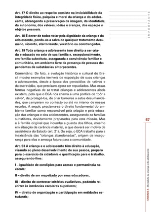 67
I
M
P
O
R
T
A
N
T
E
UNIDADE
8
–
O
estatuto
da
criança
e
do
adolescente
Art. 17 O direito ao respeito consiste na inviolabilidade da
integridade física, psíquica e moral da criança e do adoles-
cente, abrangendo a preservação da imagem, da identidade,
da autonomia, dos valores, idéias e crenças, dos espaços e
objetos pessoais.
Art. 18 É dever de todos velar pela dignidade da criança e do
adolescente, pondo-os a salvo de qualquer tratamento desu-
mano, violento, aterrorizante, vexatório ou constrangedor.
Art. 19 Toda criança e adolescente tem direito a ser cria-
do e educado no seio de sua família e, excepcionalmente,
em família substituta, assegurada a convivência familiar e
comunitária, em ambiente livre da presença de pessoas de-
pendentes de substâncias entorpecentes.
Comentário: De fato, a evolução histórica e cultural do Bra-
sil mostra exemplos terríveis de exposição de suas crianças
e adolescentes, desde a época dos genocídios de nativos e
da escravidão, que precisam agora ser repudiados. Mas essas
formas negativas de se tratar crianças e adolescentes ainda
existem, pelo que o ECA nos chama a uma política de “pôr a
salvo”, de protegê-los, de criar barreiras a estas desumanida-
des, que campeiam no contexto ou até no interior de nossas
escolas. A seguir, proclama-se o direito fundamental do am-
biente familiar como responsável pela criação e pela educa-
ção das crianças e dos adolescentes, assegurando-se famílias
substitutas, devidamente preparadas para esta missão. Mas
é à família original que incumbe a guarda dos filhos, mesmo
em situação de carência material, o que deverá ser motivo de
assistência do Estado (art. 21). Ou seja, o ECA trabalha para a
inexistência das “crianças abandonadas”, origem de insegu-
rança para elas e ameaça futura para a comunidade.
Art. 53 A criança e o adolescente têm direito à educação,
visando ao pleno desenvolvimento de sua pessoa, preparo
para o exercício da cidadania e qualificação para o trabalho,
assegurando-lhes:
I – igualdade de condições para acesso e permanência na
escola;
II – direito de ser respeitado por seus educadores;
III – direito de contestar critérios avaliativos, podendo re-
correr às instâncias escolares superiores;
IV – direito de organização e participação em entidades es-
tudantis;
 