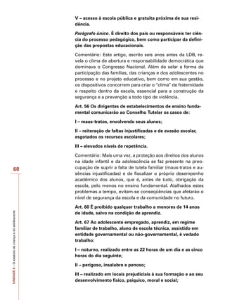 UNIDADE
8
–
O
estatuto
da
criança
e
do
adolescente
68
V – acesso à escola pública e gratuita próxima de sua resi-
dência.
Parágrafo único. É direito dos pais ou responsáveis ter ciên-
cia do processo pedagógico, bem como participar da defini-
ção das propostas educacionais.
Comentário: Este artigo, escrito seis anos antes da LDB, re-
vela o clima de abertura e responsabilidade democrática que
dominava o Congresso Nacional. Além de selar a forma de
participação das famílias, das crianças e dos adolescentes no
processo e no projeto educativo, bem como em sua gestão,
os dispositivos concorrem para criar o “clima” de fraternidade
e respeito dentro da escola, essencial para a construção da
segurança e a prevenção a todo tipo de violência.
Art. 56 Os dirigentes de estabelecimentos de ensino funda-
mental comunicarão ao Conselho Tutelar os casos de:
I – maus-tratos, envolvendo seus alunos;
II – reiteração de faltas injustificadas e de evasão escolar,
esgotados os recursos escolares;
III – elevados níveis de repetência.
Comentário: Mais uma vez, a proteção aos direitos dos alunos
na idade infantil e da adolescência se faz presente na preo-
cupação de suprir a falta de tutela familiar (maus-tratos e au-
sências injustificadas) e de fiscalizar o próprio desempenho
acadêmico dos alunos, que é, antes de tudo, obrigação da
escola, pelo menos no ensino fundamental. Atalhados estes
problemas a tempo, evitam-se conseqüências que afetarão o
nível de segurança da escola e da comunidade no futuro.
Art. 60 É proibido qualquer trabalho a menores de 14 anos
de idade, salvo na condição de aprendiz.
Art. 67 Ao adolescente empregado, aprendiz, em regime
familiar de trabalho, aluno de escola técnica, assistido em
entidade governamental ou não-governamental, é vedado
trabalho:
I – noturno, realizado entre as 22 horas de um dia e as cinco
horas do dia seguinte;
II – perigoso, insalubre e penoso;
III – realizado em locais prejudiciais à sua formação e ao seu
desenvolvimento físico, psíquico, moral e social;
 