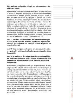 69
I
M
P
O
R
T
A
N
T
E
UNIDADE
8
–
O
estatuto
da
criança
e
do
adolescente
IV – realizado em horários e locais que não permitam a fre-
qüência à escola.
Comentário: O trabalho pode ser educativo, quando integrado
à família, à proposta pedagógica da escola freqüentada pelo
adolescente ou mesmo quando realizado de forma a dele se
tirar proveito, observada a proteção da pessoa e a possibi-
lidade de freqüência e acompanhamento dos estudos numa
escola regular. Em tempos não muito remotos, a maioria dos
adolescentes, senão mesmo as crianças, se engajavam no tra-
balho produtivo desde tenra idade. Não se dava à criança o
direito de viver sua infância, de vivenciar e desenvolver as po-
tencialidades ligadas à sua idade. Hoje, o trabalho infantil é ab-
solutamente proibido e, na adolescência, regulado por estes e
outros artigos do ECA, que reconhece, inclusive, “programas
sociais de trabalho educativo”, conforme o art. 68.
Art. 71 A criança e o adolescente têm direito a informação,
cultura, lazer, esportes, diversão, espetáculos e produtos e
serviços que respeitem sua condição peculiar de pessoa em
desenvolvimento.
Art. 75 Toda criança e adolescente terá acesso às diversões
e espetáculos públicos classificados como adequados à sua
faixa etária.
Art. 76 As emissoras de rádio e televisão somente exibirão,
no horário recomendado para o público infanto-juvenil, pro-
gramas com finalidades educativas, artísticas, culturais e
informativas.
Comentário: É importantíssimo que os profissionais da edu-
cação escolar estejam informados destes princípios legais. A
criança e o adolescente têm direitos, sim, mas a vivências que
contribuam para seu processo educativo, na respectiva fase
de desenvolvimento. Além do cuidado com a mídia que pene-
tra no ambiente escolar, que passam a integrar o currículo, os
educadores precisam se articular com as famílias para a devi-
da seleção das experiências de cultura e lazer das crianças e
adolescentes. O Brasil, exatamente por não oferecer jornada
integral aos alunos de suas escolas, é um dos países onde as
crianças e adolescentes estão mais tempo expostos à televi-
são e, agora, à internet. Será que o art. 76 está sendo cumpri-
do pelas emissoras de TV ? Aproveite para ler também o art.
80 da LDB.
 