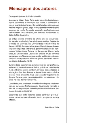 Mensagem dos autores
Caros participantes do Profuncionário,
Meu nome é Ivan Dutra Faria, autor do módulo Meio am-
biente, sociedade e educação, que vocês já conhecem e
com o qual já trabalharam. Como já faz algum tempo que
não me dirijo ao grupo, peço licença para relembrar alguns
aspectos da minha formação pessoal e profissional, que
começou em 1952, na Tijuca, um bairro da maravilhosa ci-
dade do Rio de Janeiro.
Do antigo ensino primário ao último ano da universida-
de, estudei em instituições públicas de ensino. Depois de
formado em Química pela Universidade Federal do Rio de
Janeiro (UFRJ), fiz especialização em Metodologias de ava-
liação de impactos ambientais, pela Universidade do Ten-
nessee/ Universidade Federal do Amazonas (Ufam). Mais
tarde, na Universidade Católica de Brasília (UCB), terminei
o mestrado em Planejamento e gestão ambiental e, depois,
concluí o doutorado em Política e gestão ambiental na Uni-
versidade de Brasília (UnB).
Durante todo esse tempo, jamais deixei de ser professor,
lecionando, sucessivamente, física, química e ciências do
meio ambiente. Exerci, também, diversos cargos ligados à
educação e fora dela. Escrevi artigos e livros sobre química
e sobre meio ambiente. Hoje sou consultor legislativo do
Senado Federal, uma cargo preenchido por concurso pú-
blico, na área de meio ambiente.
Convidado pelo professor João Monlevade para colaborar
com os cursos do Profuncionário, fiquei muito honrado e
feliz em poder participar dessa importante iniciativa de for-
mação técnica profissional.
Esperando que este trabalho possa contribuir positiva-
mente para o sucesso de vocês, envio um grande abraço
a todos.
Ivan Dutra Faria
 
