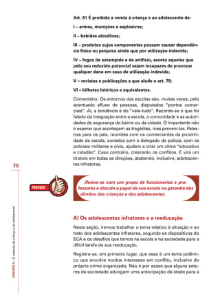 UNIDADE
8
–
O
estatuto
da
criança
e
do
adolescente
70
Art. 81 É proibida a venda à criança e ao adolescente de:
I – armas, munições e explosivos;
II – bebidas alcoólicas;
III – produtos cujos componentes possam causar dependên-
cia física ou psíquica ainda que por utilização indevida;
IV – fogos de estampido e de artifício, exceto aqueles que
pelo seu reduzido potencial sejam incapazes de provocar
qualquer dano em caso de utilização indevida;
V – revistas e publicações a que alude o art. 78;
VI – bilhetes lotéricos e equivalentes.
Comentário: Os entornos das escolas são, muitas vezes, pelo
acentuado afluxo de pessoas, disputados “pontos comer-
ciais”. Aí, a tendência é do “vale-tudo”. Recorde-se o que foi
falado da integração entre a escola, a comunidade e as autori-
dades de segurança do bairro ou da cidade. O importante não
é esperar que aconteçam as tragédias, mas preveni-las. Pales-
tras para os pais, reuniões com os comerciantes da proximi-
dade da escola, contatos com o delegado de polícia, com os
policiais militares e civis, ajudam a criar um clima “educativo
e cidadão”. Caso contrário, crescerão os conflitos. E virá um
tiroteio em todas as direções, abatendo, inclusive, adolescen-
tes infratores.
Reúna-se com um grupo de funcionários e pro-
fessores e discuta o papel da sua escola na garantia dos
direitos das crianças e dos adolescentes.
A) Os adolescentes infratores e a reeducação
Nesta seção, iremos trabalhar o tema relativo à situação e ao
trato dos adolescentes infratores, segundo os dispositivos do
ECA e os desafios que temos na escola e na sociedade para a
difícil tarefa de sua reeducação.
Registre-se, em primeiro lugar, que esse é um tema polêmi-
co que envolve muitos interesses em conflito, inclusive do
próprio crime organizado. Não é por acaso que alguns seto-
res da sociedade advogam uma antecipação da idade para a
 
