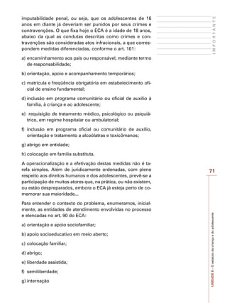 71
I
M
P
O
R
T
A
N
T
E
UNIDADE
8
–
O
estatuto
da
criança
e
do
adolescente
imputabilidade penal, ou seja, que os adolescentes de 16
anos em diante já deveriam ser punidos por seus crimes e
contravenções. O que fixa hoje o ECA é a idade de 18 anos,
abaixo da qual as condutas descritas como crimes e con-
travenções são consideradas atos infracionais, a que corres-
pondem medidas diferenciadas, conforme o art. 101:
a)	encaminhamento aos pais ou responsável, mediante termo
de responsabilidade;
b)	orientação, apoio e acompanhamento temporários;
c)	matrícula e freqüência obrigatória em estabelecimento ofi-
cial de ensino fundamental;
d)	inclusão em programa comunitário ou oficial de auxílio à
família, à criança e ao adolescente;
e)	 requisição de tratamento médico, psicológico ou psiquiá-
trico, em regime hospitalar ou ambulatorial;
f)	 inclusão em programa oficial ou comunitário de auxílio,
orientação e tratamento a alcoólatras e toxicômanos;
g)	abrigo em entidade;
h)	colocação em família substituta.
A operacionalização e a efetivação destas medidas não é ta-
refa simples. Além de juridicamente ordenadas, com pleno
respeito aos direitos humanos e dos adolescentes, prevê-se a
participação de muitos atores que, na prática, ou não existem,
ou estão despreparados, embora o ECA já esteja perto de co-
memorar sua maioridade...
Para entender o contexto do problema, enumeramos, inicial-
mente, as entidades de atendimento envolvidas no processo
e elencadas no art. 90 do ECA:
a)	orientação e apoio sociofamiliar;
b)	apoio socioeducativo em meio aberto;
c)	colocação familiar;
d)	abrigo;
e)	liberdade assistida;
f)	 semiliberdade;
g)	internação
 