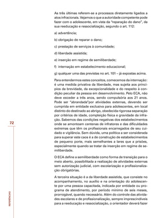 REFERÊNCIAS
72
As três últimas referem-se a processos diretamente ligados a
atos infracionais. Vejamos o que a autoridade competente pode
fazer com o adolescente, em vista da “reparação do dano”, da
sua reeducação e ressocialização, segundo o art. 112:
a)	advertência;
b)	obrigação de reparar o dano;
c)	prestação de serviços à comunidade;
d)	liberdade assistida;
e)	inserção em regime de semiliberdade;
f)	 internação em estabelecimento educacional;
g)	qualquer uma das previstas no art. 101 – já expostas acima.
Para entendermos estes conceitos, comecemos da internação:
é uma medida privativa da liberdade, mas sujeita aos princí-
pios da brevidade, da excepcionalidade e do respeito à con-
dição peculiar da pessoa em desenvolvimento. Pelo ECA, não
deve exceder a três anos, sendo compulsória aos 21 anos.
Pode ser “abrandada”por atividades externas, devendo ser
cumprida em entidade exclusiva para adolescentes, em local
distinto do destinado ao abrigo, obedecida rigorosa separação
por critérios de idade, compleição física e gravidade da infra-
ção. Sabemos das condições negativas dos estabelecimentos
onde se amontoam centenas de infratores e das dificuldades
extremas que têm os profissionais encarregados de seu cui-
dado e vigilância. Sem dúvida, uma política a ser considerada
para superar este caos é a de construção de estabelecimentos
de pequeno porte, mais semelhantes a lares que a prisões,
especialmente quando se tratar da inserção em regime de se-
miliberdade.
O ECA define a semiliberdade como forma de transição para o
meio aberto, possibilitada a realização de atividades externas
sem autorização judicial, com escolarização e profissionaliza-
ção obrigatórias.
A terceira situação é a da liberdade assistida, que consiste no
acompanhamento, no auxílio e na orientação do adolescen-
te por uma pessoa capacitada, indicada por entidade ou pro-
grama de atendimento, por período mínimo de seis meses,
prorrogável, quando necessário. Além do controle das ativida-
des escolares e de profissionalização, sempre imprescindíveis
para a reeducação e ressocialização, o orientador deverá fazer
 