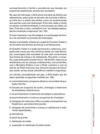 73
I
M
P
O
R
T
A
N
T
E
UNIDADE
8
–
O
estatuto
da
criança
e
do
adolescente
acompanhamento à família e providenciar sua inserção em
programas assistenciais, sempre que necessário.
No caso da internação, o ECA prevê uma série de direitos aos
adolescentes, pelos quais se percebe não somente a diferen-
ça entre ela e a prisão dos adultos, como os condicionantes
que apontam para sua reeducação. Entre eles, estão o direito
ao estudo, à profissionalização, à comunicação, às visitas, ao
lazer. Tudo isto, é claro, compatível com “as medidas adequa-
das de contenção e segurança” (art. 125).
O mais importante, nos três estágios, é a participação da famí-
lia e da sociedade no processo de reeducação.
Quanto à sociedade, enfatiza-se o papel do Conselho Tutelar e
do Conselho dos Direitos da Criança e do Adolescente.
O Conselho Tutelar é o órgão permanente e autônomo, com-
posto pelo menos por três membros eleitos em cada Municí-
pio, encarregado pela sociedade de zelar pelo cumprimento
dos direitos da criança e do adolescente. Para tanto, o conse-
lho, cujas atribuições constam do art. 136 do ECA, relaciona-se
diretamente com as crianças e adolescentes, com as famílias,
com o Ministério Público e com o Poder Judiciário e com os
setores do Poder Executivo que oferecem serviços de educa-
ção, saúde, serviço social, previdência, trabalho e segurança.
Já à família, principalmente aos pais, o ECA dispõe que lhe
sejam aplicadas as seguintes medidas (art. 129):
a)	encaminhamento a programa oficial ou comunitário de pro-
teção à família;
b)	inclusão em programa de auxílio, orientação e tratamento
de alcoólatras e toxicômanos;
c)	encaminhamento a tratamento psicológico e psiquiátrico;
d)	encaminhamento a cursos ou programas de orientação;
e)	obrigação de matricular o filho ou pupilo e acompanhar sua
freqüência e aproveitamento escolar;
f)	 obrigação de encaminhar a criança ou adolescente a trata-
mento especializado;
g)	advertência;
h)	perda da guarda;
i)	 destituição de tutela;
j)	 suspensão ou destituição do pátrio poder.
 
