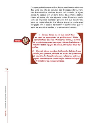 UNIDADE
8
–
O
estatuto
da
criança
e
do
adolescente
74
Como se pode observar, muitas destas medidas não são toma-
das, tanto pela falta de estrutura dos diversos poderes, inclu-
sive dos conselhos tutelares, quanto pela omissão de alguns
atores. As escolas têm um certo temor de acolher os adoles-
centes infratores, não sem algumas razões. Entretanto, assim
como as empresas públicas e privadas têm que assumir seu
papel na ressocialização dos adultos apenados, muito mais
obrigação têm as escolas de receber os adolescentes que co-
meteram atos infracionais e precisam ser reeducados.
1.	 Em seu bairro ou em sua cidade hou-
ve caso de assassinato de adolescentes? Visite,
acompanhado de outro educador da escola, a família
de um destes rapazes ou moças vítimas da violência e
converse sobre o papel da escola para evitar estas tra-
gédias.
2.	 Convide algum membro do Conselho Tutelar de sua
cidade para proferir palestra na escola ou participar
de reunião do Conselho Escolar e discorrer sobre as
ações possíveis para a reeducação e ressocialização
de infratores de sua comunidade.
 