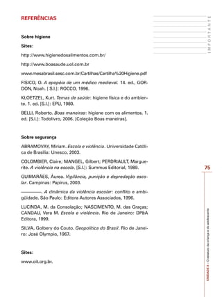 75
I
M
P
O
R
T
A
N
T
E
UNIDADE
8
–
O
estatuto
da
criança
e
do
adolescente
REFERÊNCIAS
Sobre higiene
Sites:
http://www.higienedosalimentos.com.br/
http://www.boasaude.uol.com.br
www.mesabrasil.sesc.com.br/Cartilhas/Cartilha%20Higiene.pdf
FISICO, O. A epopéia de um médico medieval. 14. ed., GOR-
DON, Noah. [ S.l.]: ROCCO, 1996.
KLOETZEL, Kurt. Temas de saúde: higiene física e do ambien-
te. 1. ed. [S.l.]: EPU, 1980.
BELLI, Roberto. Boas maneiras: higiene com os alimentos. 1.
ed. [S.l.]: Todolivro, 2006. [Coleção Boas maneiras].
Sobre segurança
ABRAMOVAY, Miriam. Escola e violência. Universidade Católi-
ca de Brasília: Unesco, 2003.
COLOMBIER, Claire; MANGEL, Gilbert; PERDRIAULT, Margue-
rite. A violência na escola. [S.l.]: Summus Editorial, 1989.
GUIMARÃES, Áurea. Vigilância, punição e depredação esco-
lar. Campinas: Papirus, 2003.
–––––––––. A dinâmica da violência escolar: conflito e ambi-
güidade. São Paulo: Editora Autores Associados, 1996.
LUCINDA, M. da Consolação; NASCIMENTO, M. das Graças;
CANDAU, Vera M. Escola e violência. Rio de Janeiro: DP&A
Editora, 1999.
SILVA, Golbery do Couto. Geopolítica do Brasil. Rio de Janei-
ro: José Olympio, 1967.
Sites:
www.oit.org.br.
 
