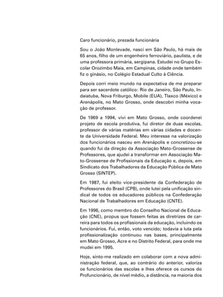 Caro funcionário, prezada funcionária
Sou o João Monlevade, nasci em São Paulo, há mais de
65 anos, filho de um engenheiro ferroviário, paulista, e de
uma professora primária, sergipana. Estudei no Grupo Es-
colar Orozimbo Maia, em Campinas, cidade onde também
fiz o ginásio, no Colégio Estadual Culto à Ciência.
Depois corri meio mundo na expectativa de me preparar
para ser sacerdote católico: Rio de Janeiro, São Paulo, In-
daiatuba, Nova Friburgo, Mobile (EUA), Tlaxco (México) e
Arenápolis, no Mato Grosso, onde descobri minha voca-
ção de professor.
De 1969 a 1994, vivi em Mato Grosso, onde coordenei
projeto de escola produtiva, fui diretor de duas escolas,
professor de várias matérias em várias cidades e docen-
te da Universidade Federal. Meu interesse na valorização
dos funcionários nasceu em Arenápolis e concretizou-se
quando fui da direção da Associação Mato-Grossense de
Professores, que ajudei a transformar em Associação Ma-
to-Grossense de Profissionais da Educação e, depois, em
Sindicato dos Trabalhadores da Educação Pública de Mato
Grosso (SINTEP).
Em 1987, fui eleito vice-presidente da Confederação de
Professores do Brasil (CPB), onde lutei pela unificação sin-
dical de todos os educadores públicos na Confederação
Nacional de Trabalhadores em Educação (CNTE).
Em 1996, como membro do Conselho Nacional de Educa-
ção (CNE), propus que fossem feitas as diretrizes de car-
reira para todos os profissionais da educação, incluindo os
funcionários. Fui, então, voto vencido; todavia a luta pela
profissionalização continuou nas bases, principalmente
em Mato Grosso, Acre e no Distrito Federal, para onde me
mudei em 1995.
Hoje, sinto-me realizado em colaborar com a nova admi-
nistração federal, que, ao contrário do anterior, valoriza
os funcionários das escolas e lhes oferece os cursos do
Profuncionário, de nível médio, a distância, na maioria dos
 