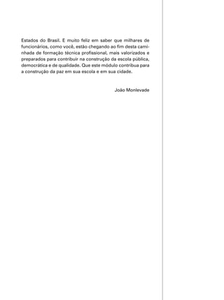 Estados do Brasil. E muito feliz em saber que milhares de
funcionários, como você, estão chegando ao fim desta cami-
nhada de formação técnica profissional, mais valorizados e
preparados para contribuir na construção da escola pública,
democrática e de qualidade. Que este módulo contribua para
a construção da paz em sua escola e em sua cidade.
João Monlevade
 