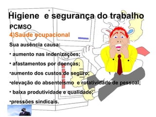 Higiene e segurança do trabalho
Rosana Pedrosa
4)Saúde ocupacional
Sua ausência causa:
• aumento nas indenizações;
• afastamentos por doenças;
•aumento dos custos de seguro;
•elevação do absenteísmo e rotatividade de pessoal;
• baixa produtividade e qualidade;
•pressões sindicais.
PCMSO
 
