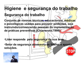 Higiene e segurança do trabalho
Rosana Pedrosa
Segurança do trabalho
Conjunto de normas técnicas, educacionais, médicas
e psicológicas usadas para prevenir acidentes, seja
instruindo/convencendo pessoas da implementação
de práticas preventivas (Chiavenato,1999).
•Líder responde pela segurança de sua área.
•Setor de segurança assessora os líderes e aponta
soluções.
 