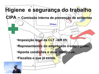 Higiene e segurança do trabalho
Rosana Pedrosa
CIPA – Comissão interna de prevenção de acidentes
•Imposição legal da CLT –NR 05;
•Representantes do empregado e empregador;
•Aponta condições e atos inseguros;
•Fiscaliza o que já existe.
 