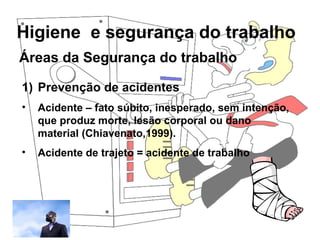 Higiene e segurança do trabalho
Rosana Pedrosa
Áreas da Segurança do trabalho
1) Prevenção de acidentes
• Acidente – fato súbito, inesperado, sem intenção,
que produz morte, lesão corporal ou dano
material (Chiavenato,1999).
• Acidente de trajeto = acidente de trabalho
 