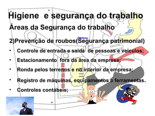 Higiene e segurança do trabalho
Rosana Pedrosa
Áreas da Segurança do trabalho
2)Prevenção de roubos(Segurança patrimonial)
• Controle de entrada e saída de pessoas e veículos;
• Estacionamento fora da área da empresa;
• Ronda pelos terrenos e no interior da empresa;
• Registro de máquinas, equipamentos e ferramentas.
• Controles contábeis;
 