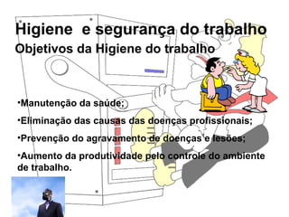 Higiene e segurança do trabalho
Rosana Pedrosa
Objetivos da Higiene do trabalho
•Manutenção da saúde;
•Eliminação das causas das doenças profissionais;
•Prevenção do agravamento de doenças e lesões;
•Aumento da produtividade pelo controle do ambiente
de trabalho.
 
