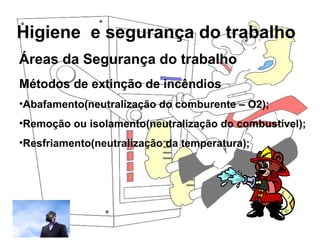 Higiene e segurança do trabalho
Rosana Pedrosa
Áreas da Segurança do trabalho
Métodos de extinção de incêndios
•Abafamento(neutralização do comburente – O2);
•Remoção ou isolamento(neutralização do combustível);
•Resfriamento(neutralização da temperatura);
 