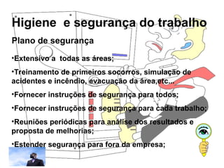 Higiene e segurança do trabalho
Rosana Pedrosa
Plano de segurança
•Extensivo a todas as áreas;
•Treinamento de primeiros socorros, simulação de
acidentes e incêndio, evacuação da área,etc...
•Fornecer instruções de segurança para todos;
•Fornecer instruções de segurança para cada trabalho;
•Reuniões periódicas para análise dos resultados e
proposta de melhorias;
•Estender segurança para fora da empresa;
 