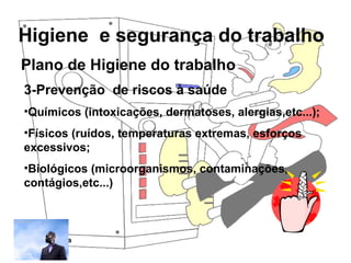 Higiene e segurança do trabalho
Rosana Pedrosa
Plano de Higiene do trabalho
3-Prevenção de riscos à saúde
•Químicos (intoxicações, dermatoses, alergias,etc...);
•Físicos (ruídos, temperaturas extremas, esforços
excessivos;
•Biológicos (microorganismos, contaminações,
contágios,etc...)
 