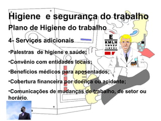 Higiene e segurança do trabalho
Rosana Pedrosa
4- Serviços adicionais
•Palestras de higiene e saúde;
•Convênio com entidades locais;
•Benefícios médicos para aposentados;
•Cobertura financeira por doença ou acidente;
•Comunicações de mudanças de trabalho, de setor ou
horário.
Plano de Higiene do trabalho
 