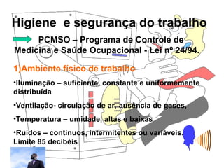 Higiene e segurança do trabalho
Rosana Pedrosa
PCMSO – Programa de Controle de
Medicina e Saúde Ocupacional - Lei nº 24/94.
1)Ambiente físico de trabalho
•Iluminação – suficiente, constante e uniformemente
distribuída
•Ventilação- circulação de ar, ausência de gases,
•Temperatura – umidade, altas e baixas
•Ruídos – contínuos, intermitentes ou variáveis.
Limite 85 decibéis
 