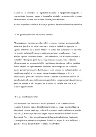 3-Aplicação de princípios de ergonomia: máquinas e equipamentos adequados às
características humanas, mesas e instalações ajustadas ao tamanho das pessoas e
ferramentas que reduzam a necessidade de esforço físico humano
4-Saúde ocupacional: ausência de doenças por meio da assistência médica preventiva.
1.5 Por que se deve investir em saúde no trabalho?
Algumas pessoas menos esclarecidas sobre o assunto, procuram em determinados
momentos, justificar de várias maneiras a ausência da sáude ou seguranla em
algumas indústrias, ou o pouco interesse de outras para a prevenção de acidentes.
No entanto, nada justifica a esse respeito, uma vez que é seres humanos. Entre
pessoas, algumas costumam afirmar: “Sem acidentes ou com acidentes o trabalho é
realizado”. Não importa quem diz isso ou pensa dessa maneira. Trata-se de uma
afirmação ou de um pensamento infeliz e egoísta que visa só em si e não na qualidade
de vida, embora não seja contestado. Realmente, o trabalho poderá ser executado
mesmo que ocorram acidentes. Porém, nesses casos, jamais a sua realização poderá ser
considerada satisfatória, pois percará o ritmo de sua produtividade. A dor e a
infelicidade de quem sofre ferimentos somam-se a muitos outros fatores danosos ao
trabalho, tanto sob o aspecto técnico como econômico. Isso nem sempre é percebido por
quem não entende e não interpreta os acidentes do trabalho em toda a sua
extensão e profundidade.
1.6 O que é saúde ocupacional?
Esta relacionada com a assistência médica preventiva. A lei 24/94 instituiu um
programa de controle médico de saúde oucupacional, que exige o exame médico pré-
admissional, o exame médico periodíco, o de retorno do trabalho (afastamento superior
a 30 dias), o de mudança efetiva de função, antes da transferência e exame médico
dimessional. Nos 15 dias que, antecedem o desligamento definitivo do funcionário,
existem palestras para oritentar as pessoas de medicina, mapas de riscos ambientais e
qualidade de vida dos colaborados visando a produtividade.
 