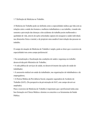 1.7 Definição de Medicina no Trabalho.
A Medicina do Trabalho pode ser definida como a especialidade médica que lida com as
relações entre a saúde dos homens e mulheres trabalhadores e seu trabalho, visando não
somente a prevenção das doenças e dos acidentes do trabalho,assim melhorando a
qualidade de vida, através de ações articuladas capazes de assegurar a saúde individual,
nas dimensões física e mental, e de propiciar uma saudável inter-relação das pessoas no
trabalho.
O campo de atuação da Medicina do Trabalho é amplo, pode-se dizer que o exercício da
especialidade tem como campo preferencial:
• Na normalização e fiscalização das condições de saúde e segurança no trabalho
desenvolvida pelo Ministério do Trabalho;
• A rede pública de serviços de saúde, no desenvolvimento das ações de saúde do
trabalhador;
• A assessoria sindical em saúde do trabalhador, nas organizações de trabalhadores e de
empregadores;
• A Perícia Médica da Previdência Social, enquanto seguradora do Acidente do
Trabalho (SAT). (Na perspectiva da privatização do SAT, este campo deverá ser
ampliado);
Para o exercício da Medicina do Trabalho é importante que o profissional tenha uma
boa formação em Clínica Médica e domine os conceitos e as ferramentas da Saúde
Pública.
 