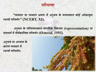 पररभाषा
“व्यवहार या व्यवहार क्षमता में अनुभव के फलस्वरूप कोई अपेक्षाकृ त
स्र्ायी पररवतथन” (NCERT, XI).
अनुभव के पररणामस्वरूप मानधिक धनरूपण (representation) या
िाहचयथ में दीर्थकाधलक पररवतथन (Ormrod, 1995).
अनुभव या अभ्याि के
कारण व्यवहार में
स्र्ायी पररवतथन।
 