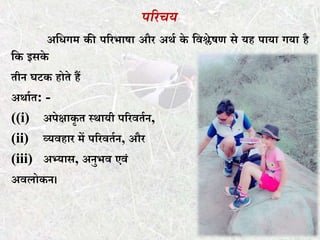 पररचय
अकिगम की पररभाषा और अथत के कवश्लेषण से यह पाया गया है
कक इसके
र्ीन घटक होर्े हैं
अथातर्: -
((i) अपेक्षाकृ र् स्थायी पररवर्तन,
(ii) व्यवहार में पररवर्तन, और
(iii) अभ्यास, अनुभव एवं
अवलोकन।
 