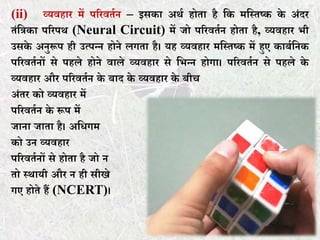 (ii) व्यवहार में पररवर्तन – इसका अथत होर्ा है कक मकस्र्ष्क के अंदर
र्ंकिका पररपथ (Neural Circuit) में जो पररवर्तन होर्ा है, व्यवहार भी
उसके अनुरूप ही उत्पन्न होने लगर्ा है। यह व्यवहार मकस्र्ष्क में हुए काबतकनक
पररवर्तनों से पहले होने वाले व्यवहार से कभन्न होगा। पररवर्तन से पहले के
व्यवहार और पररवर्तन के बाद के व्यवहार के बीच
अंर्र को व्यवहार में
पररवर्तन के रूप में
जाना जार्ा है। अकिगम
को उन व्यवहार
पररवर्तनों से होर्ा है जो न
र्ो स्थायी और न ही सीखे
गए होर्े हैं (NCERT)।
 